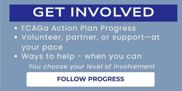 Get involved in the FCAGa Action Plan by monitoring progress by the FCAGa Team working on the Action Plan, volunteer to join the FCAGa Team, and Learn about the ways you can help (when you can) - You choose your level of involvement
