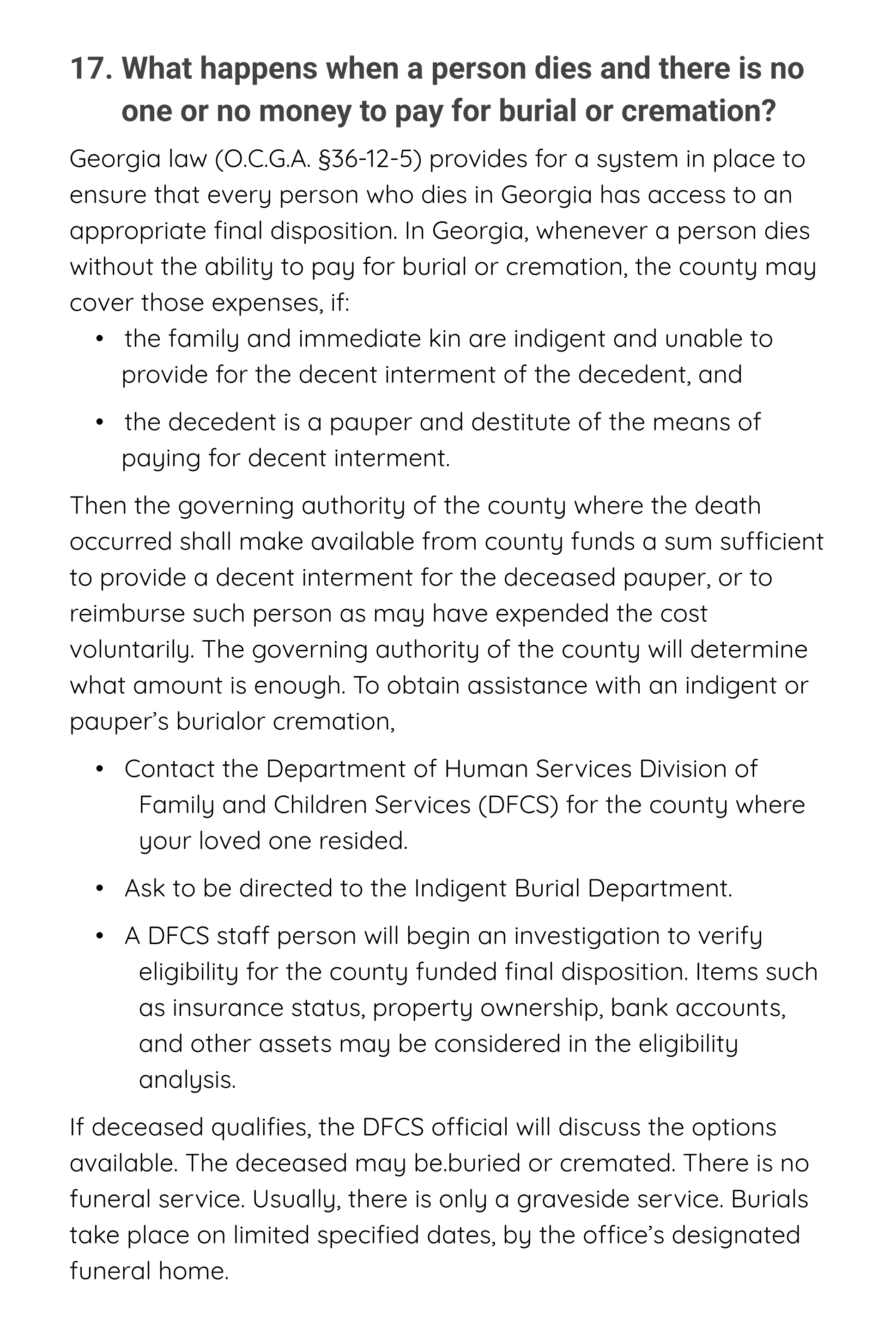 Title: 17. What happens when a person dies and there is no one or no money to pay for burial or cremation?
Opening Paragraph: Georgia law (O.C.G.A. §36-12-5) provides for a system in place to ensure that every person who dies in Georgia has access to an appropriate final disposition. In Georgia, whenever a person dies without the ability to pay for burial or cremation, the county may cover those expenses, if:
bullet 1 of 2: •   the family and immediate kin are indigent and unable to provide for the decent interment of the decedent, and
bullet 2 of 2: •   the decedent is a pauper and destitute of the means of paying for decent interment.
Paragraph: Then the governing authority of the county where the death occurred shall make available from county funds a sum sufficient to provide a decent interment for the deceased pauper, or to reimburse such person as may have expended the cost voluntarily. The governing authority of the county will determine what amount is enough. To obtain assistance with an indigent or pauper’s burial or cremation,
bullet 1 of 3: •   Contact the Department of Human Services Division of Family and Children Services (DFCS) for the county where your loved one resided.
bullet 2 of 3: •   Ask to be directed to the Indigent Burial Department.
bullet 3 of 3: •   A DFCS staff person will begin an investigation to verify eligibility for the county funded final disposition. Items such as insurance status, property ownership, bank accounts, and other assets may be considered in the eligibility analysis.
final paragraph: If deceased qualifies, the DFCS official will discuss the options available. The deceased may be.buried or cremated. There is no funeral service. Usually, there is only a graveside service. Burials take place on limited specified dates, by the office’s designated funeral home.