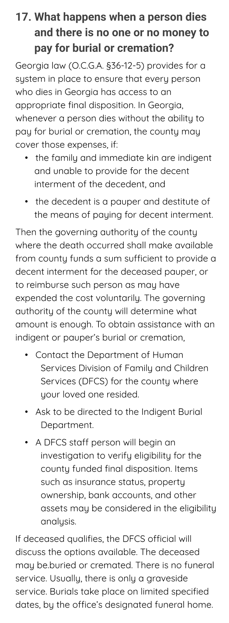 Title: 17. What happens when a person dies and there is no one or no money to pay for burial or cremation?
Opening Paragraph: Georgia law (O.C.G.A. §36-12-5) provides for a system in place to ensure that every person who dies in Georgia has access to an appropriate final disposition. In Georgia, whenever a person dies without the ability to pay for burial or cremation, the county may cover those expenses, if:
bullet 1 of 2: •   the family and immediate kin are indigent and unable to provide for the decent interment of the decedent, and
bullet 2 of 2: •   the decedent is a pauper and destitute of the means of paying for decent interment.
Paragraph: Then the governing authority of the county where the death occurred shall make available from county funds a sum sufficient to provide a decent interment for the deceased pauper, or to reimburse such person as may have expended the cost voluntarily. The governing authority of the county will determine what amount is enough. To obtain assistance with an indigent or pauper’s burial or cremation,
bullet 1 of 3: •   Contact the Department of Human Services Division of Family and Children Services (DFCS) for the county where your loved one resided.
bullet 2 of 3: •   Ask to be directed to the Indigent Burial Department.
bullet 3 of 3: •   A DFCS staff person will begin an investigation to verify eligibility for the county funded final disposition. Items such as insurance status, property ownership, bank accounts, and other assets may be considered in the eligibility analysis.
final paragraph: If deceased qualifies, the DFCS official will discuss the options available. The deceased may be.buried or cremated. There is no funeral service. Usually, there is only a graveside service. Burials take place on limited specified dates, by the office’s designated funeral home.